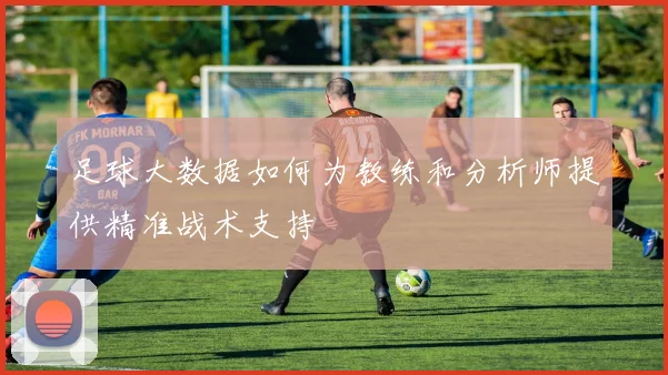 足球大数据如何为教练和分析师提供精准战术支持
