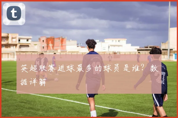 英超联赛进球最多的球员是谁？数据详解