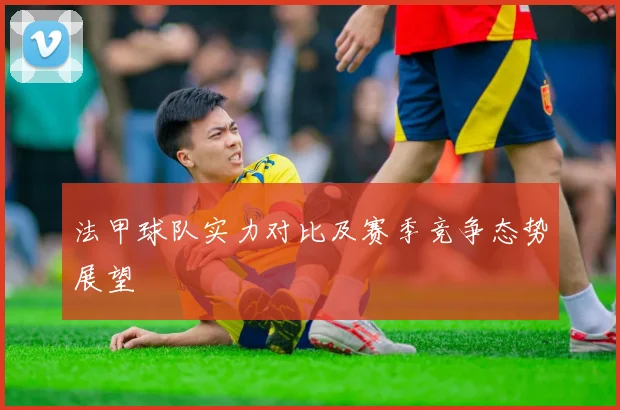 法甲球队实力对比及赛季竞争态势展望