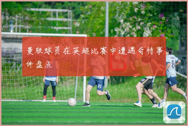 曼联球员在英超比赛中遭遇奇特事件盘点