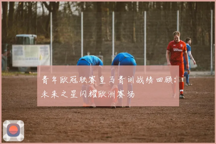 青年欧冠联赛皇马青训战绩回顾:未来之星闪耀欧洲赛场