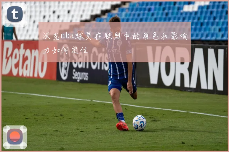 沃克nba球员在联盟中的角色和影响力如何定位