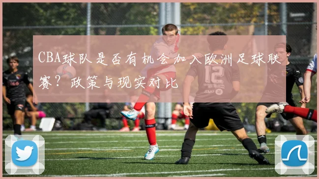 CBA球队是否有机会加入欧洲足球联赛？政策与现实对比