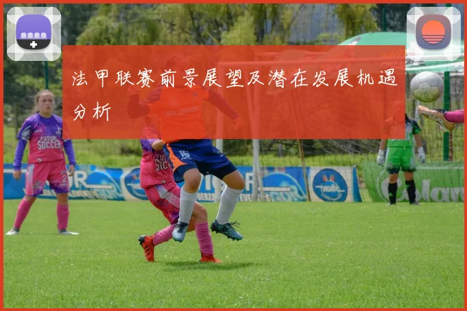 法甲联赛前景展望及潜在发展机遇分析