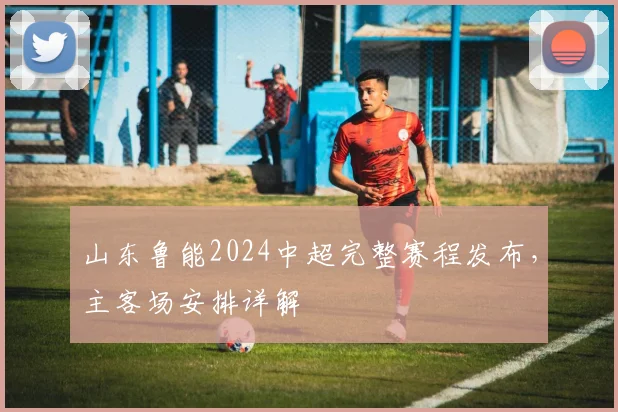 山东鲁能2024中超完整赛程发布，主客场安排详解